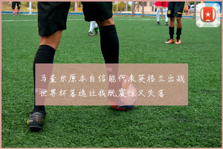 马奎尔原本自信能代表英格兰出战世界杯落选让我既震惊又失落