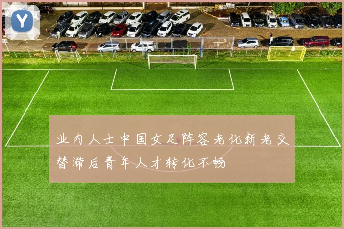 业内人士中国女足阵容老化新老交替滞后青年人才转化不畅